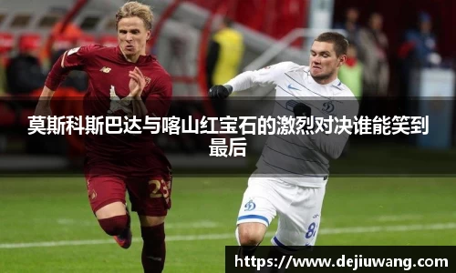 莫斯科斯巴达与喀山红宝石的激烈对决谁能笑到最后