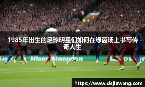 1985年出生的足球明星们如何在绿茵场上书写传奇人生